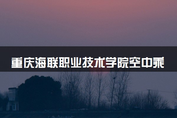 重庆海联职业技术学院空中乘务专业怎么样 录取分数线多少