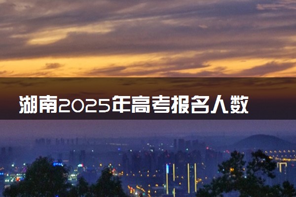 湖南2025年高考报名人数预测 将有多少考生参加高考