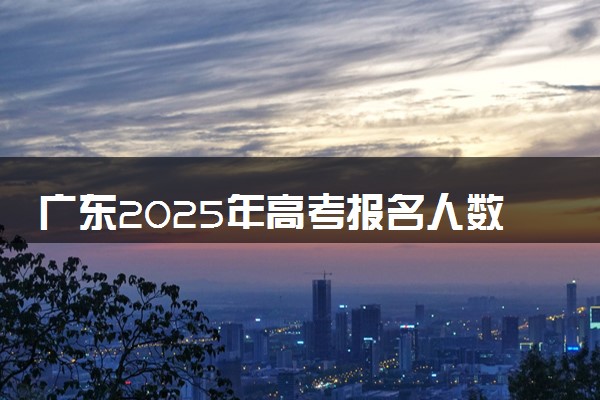广东2025年高考报名人数预测 将有多少考生参加高考