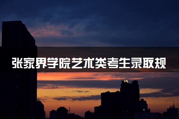 张家界学院艺术类考生录取规则是怎样的 有哪些要求