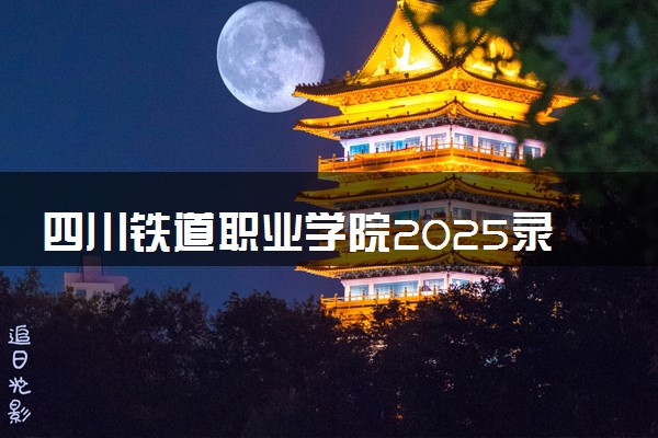 四川铁道职业学院2025录取分数线整理 最低多少分可以考上