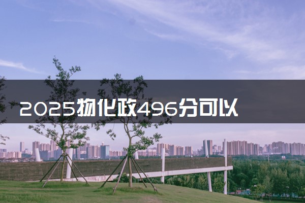 2025物化政496分可以考什么大学 怎么填报志愿
