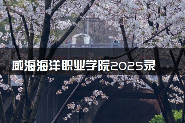威海海洋职业学院2025录取分数线整理 最低多少分可以考上