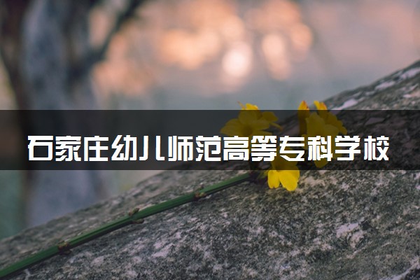 石家庄幼儿师范高等专科学校2025录取分数线整理 最低多少分可以考上