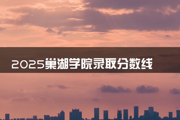 2025巢湖学院录取分数线是多少 各省最低分数线汇总