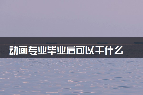动画专业毕业后可以干什么 2025就业前景如何