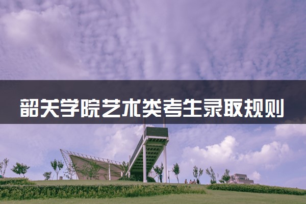 韶关学院艺术类考生录取规则是怎样的 有哪些要求