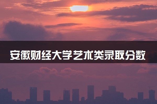 安徽财经大学艺术类录取分数线是多少 各省分数整理