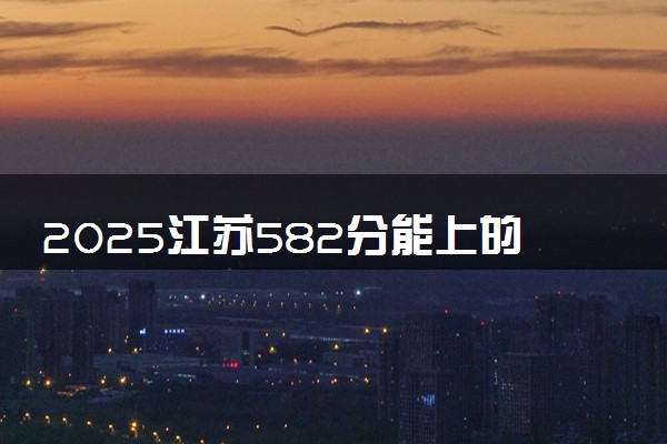 2025江苏582分能上的大学有哪些 可以报考院校名单