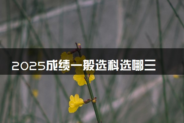 2025成绩一般选科选哪三科比较好 有什么选科技巧