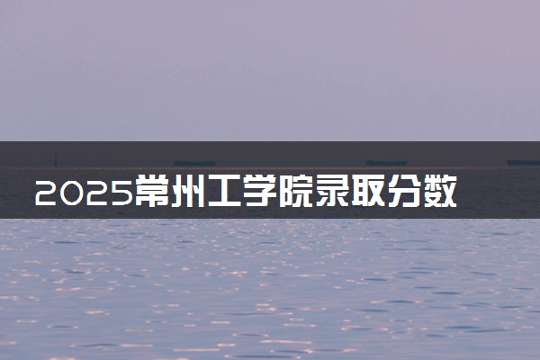 2025常州工学院录取分数线是多少 各省最低分数线汇总