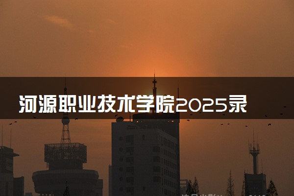 河源职业技术学院2025录取分数线整理 最低多少分可以考上