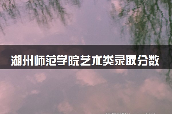 湖州师范学院艺术类录取分数线是多少 各省分数整理