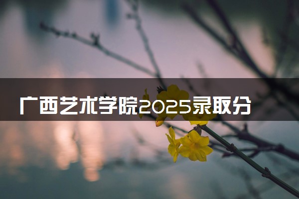 广西艺术学院2025录取分数线整理 最低多少分可以考上