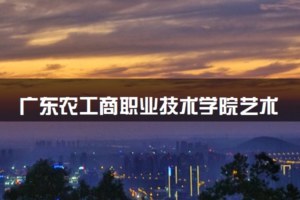 广东农工商职业技术学院艺术类考生录取规则是怎样的 有哪些要求