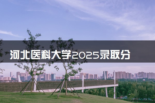 河北医科大学2025录取分数线整理 最低多少分可以考上