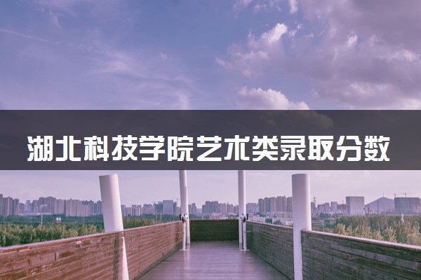 湖北科技学院艺术类录取分数线是多少 各省分数整理