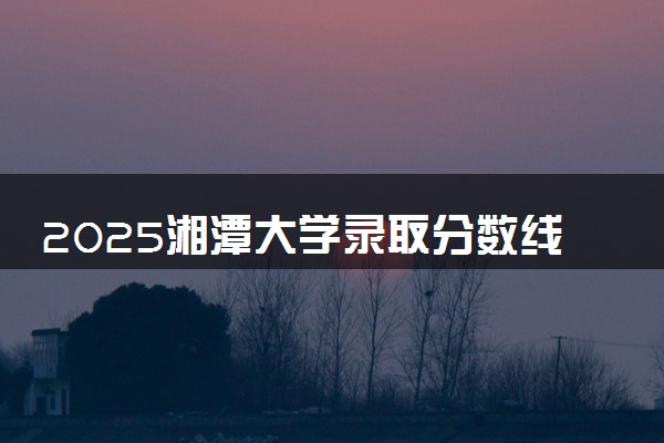 2025湘潭大学录取分数线是多少 各省最低分数线汇总