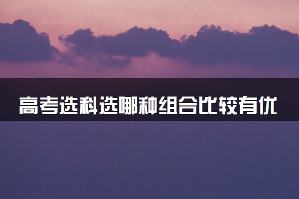 高考选科选哪种组合比较有优势 有什么推荐