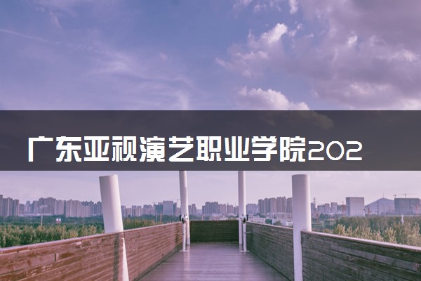 广东亚视演艺职业学院2025录取分数线整理 最低多少分可以考上