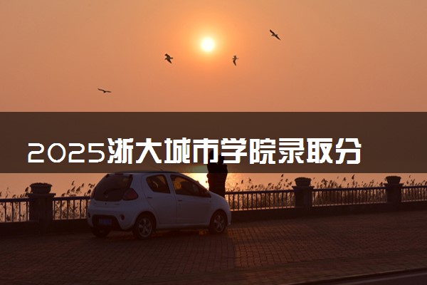 2025浙大城市学院录取分数线是多少 各省最低分数线汇总