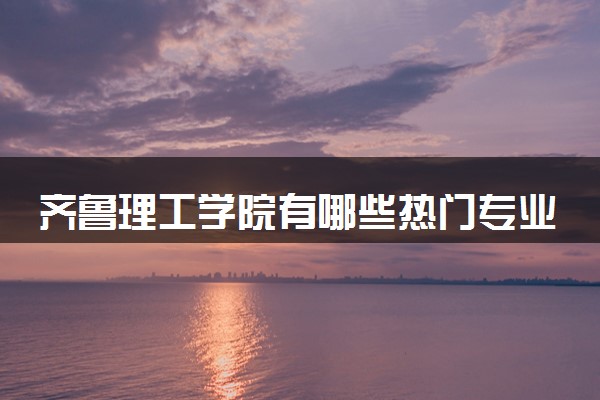 齐鲁理工学院有哪些热门专业 推荐的王牌专业