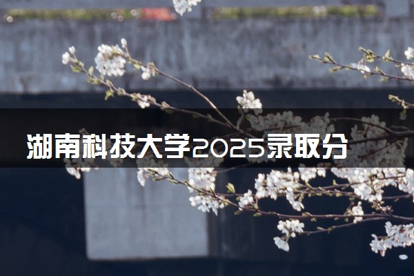 湖南科技大学2025录取分数线整理 最低多少分可以考上