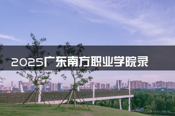 2025广东南方职业学院录取分数线是多少 各省最低分数线汇总