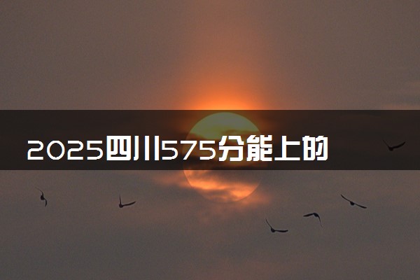2025四川575分能上的大学有哪些 可以报考院校名单