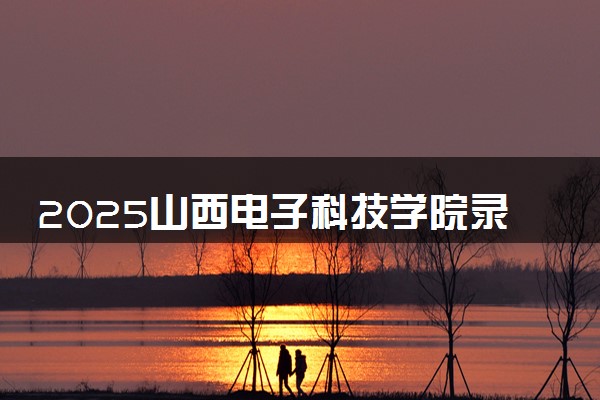 2025山西电子科技学院录取分数线是多少 各省最低分数线汇总