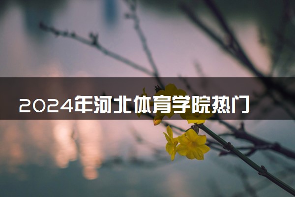 2024年河北体育学院热门专业全国排名 有哪些专业比较好
