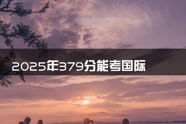 2025年379分能考国际经济与贸易专业吗 379分国际经济与贸易专业大学推荐