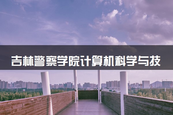 吉林警察学院计算机科学与技术专业怎么样 录取分数线多少