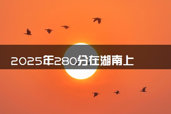 2025年280分在湖南上什么大学好 近三年录取分数线是多少
