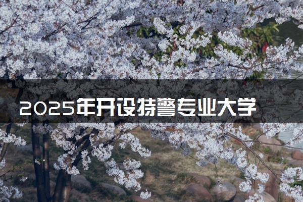 2025年开设特警专业大学排名及评级 高校排行榜