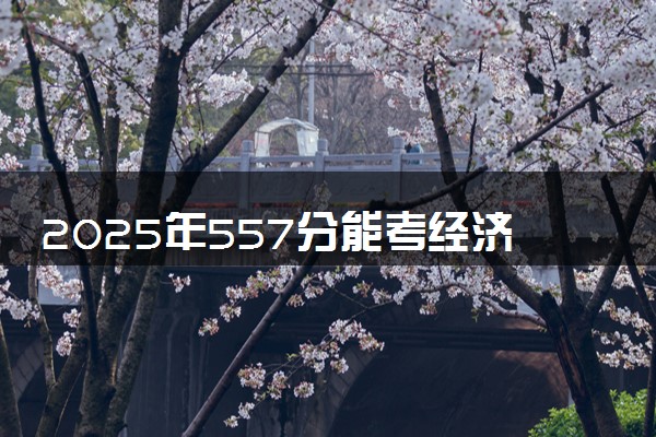 2025年557分能考经济学专业吗 557分经济学专业大学推荐