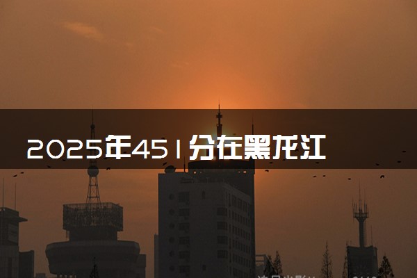 2025年451分在黑龙江上什么大学好 近三年录取分数线是多少