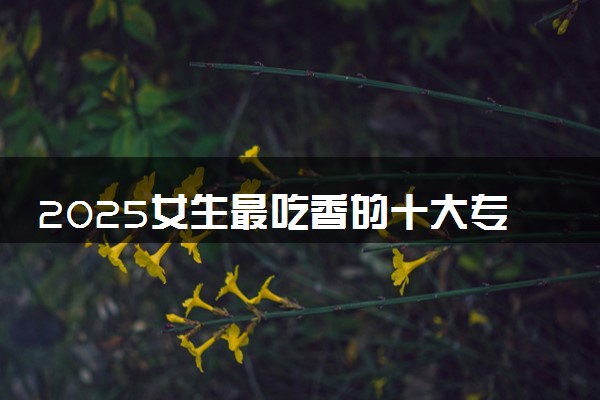 2025女生最吃香的十大专业 哪些专业有发展