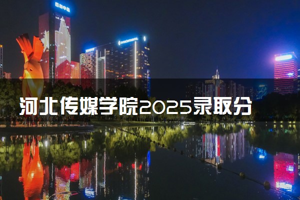 河北传媒学院2025录取分数线整理 最低多少分可以考上