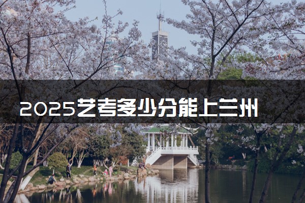 2025艺考多少分能上兰州财经大学 最低分数线是多少