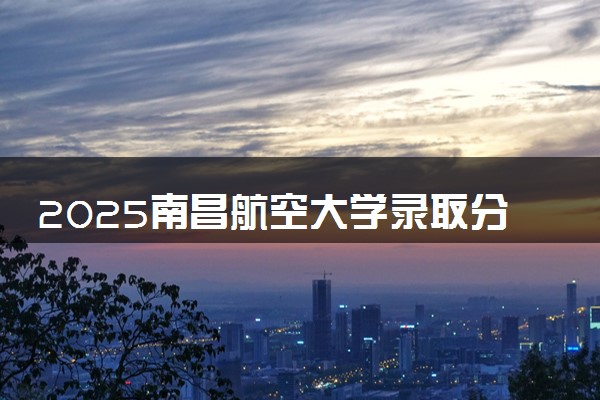 2025南昌航空大学录取分数线是多少 各省最低分数线汇总