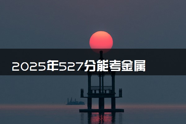 2025年527分能考金属材料工程专业吗 527分金属材料工程专业大学推荐
