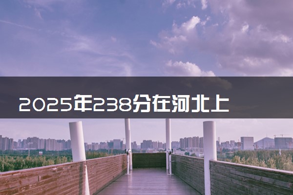 2025年238分在河北上什么大学好 近三年录取分数线是多少