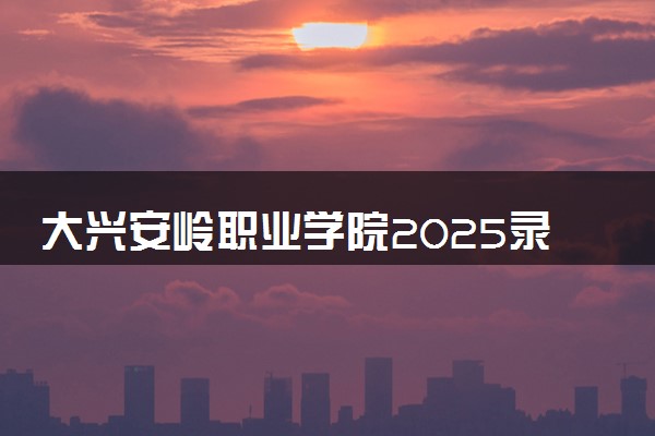 大兴安岭职业学院2025录取分数线整理 最低多少分可以考上