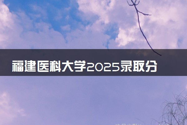 福建医科大学2025录取分数线整理 最低多少分可以考上