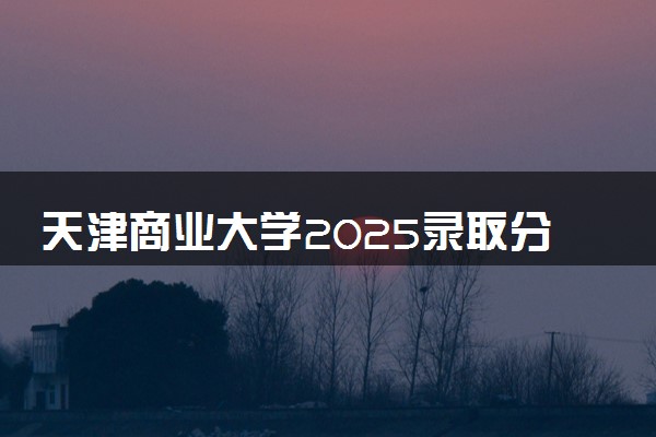 天津商业大学2025录取分数线整理 最低多少分可以考上