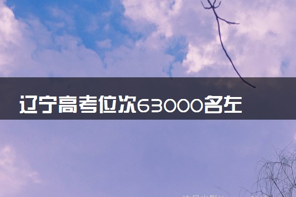 辽宁高考位次63000名左右报什么大学好（2025年参考）