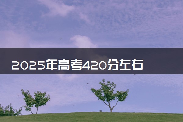 2025年高考420分左右能上什么大学 可以报考院校有哪些