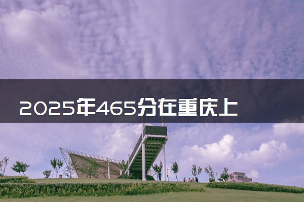 2025年465分在重庆上什么大学好 近三年录取分数线是多少