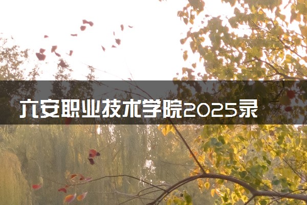 六安职业技术学院2025录取分数线整理 最低多少分可以考上